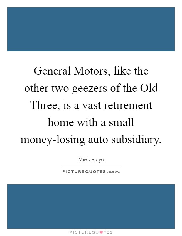 General Motors, like the other two geezers of the Old Three, is a vast retirement home with a small money-losing auto subsidiary. Picture Quote #1