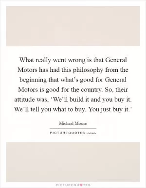 What really went wrong is that General Motors has had this philosophy from the beginning that what’s good for General Motors is good for the country. So, their attitude was, ‘We’ll build it and you buy it. We’ll tell you what to buy. You just buy it.’ Picture Quote #1