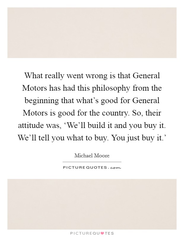 What really went wrong is that General Motors has had this philosophy from the beginning that what's good for General Motors is good for the country. So, their attitude was, ‘We'll build it and you buy it. We'll tell you what to buy. You just buy it.' Picture Quote #1
