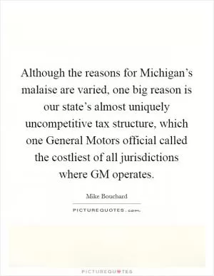 Although the reasons for Michigan’s malaise are varied, one big reason is our state’s almost uniquely uncompetitive tax structure, which one General Motors official called the costliest of all jurisdictions where GM operates Picture Quote #1