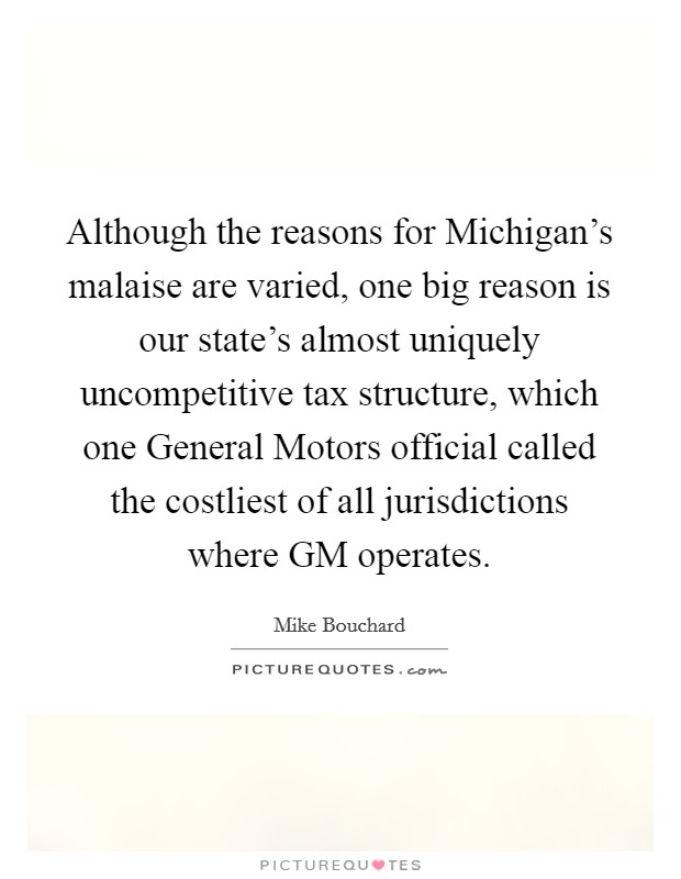 Although the reasons for Michigan's malaise are varied, one big reason is our state's almost uniquely uncompetitive tax structure, which one General Motors official called the costliest of all jurisdictions where GM operates. Picture Quote #1