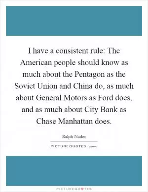 I have a consistent rule: The American people should know as much about the Pentagon as the Soviet Union and China do, as much about General Motors as Ford does, and as much about City Bank as Chase Manhattan does Picture Quote #1