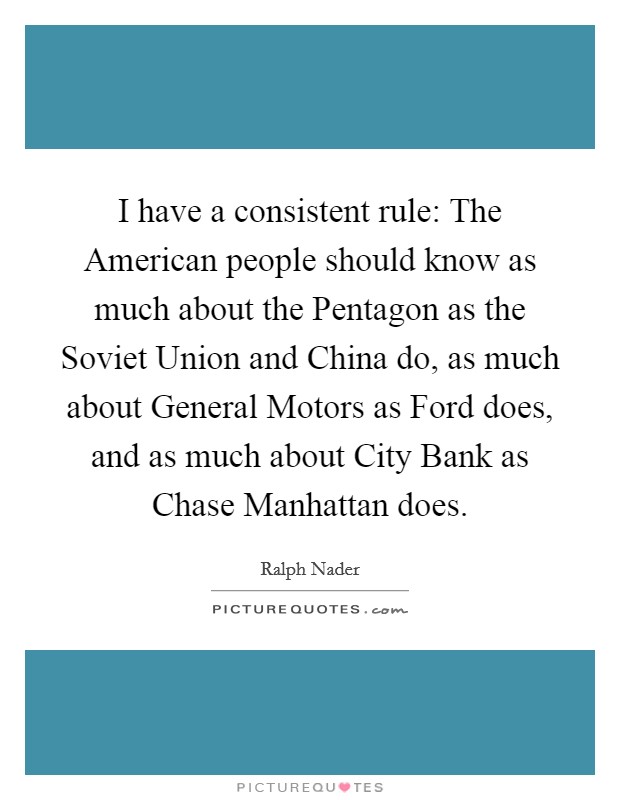 I have a consistent rule: The American people should know as much about the Pentagon as the Soviet Union and China do, as much about General Motors as Ford does, and as much about City Bank as Chase Manhattan does. Picture Quote #1