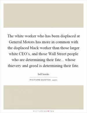 The white worker who has been displaced at General Motors has more in common with the displaced black worker than those larger white CEO’s, and those Wall Street people who are determining their fate... whose thievery and greed is determining their fate Picture Quote #1