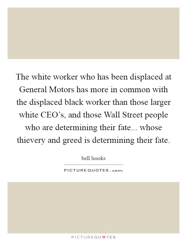 The white worker who has been displaced at General Motors has more in common with the displaced black worker than those larger white CEO's, and those Wall Street people who are determining their fate... whose thievery and greed is determining their fate. Picture Quote #1
