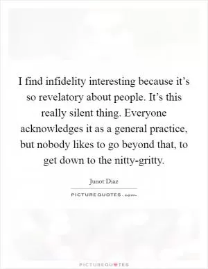 I find infidelity interesting because it’s so revelatory about people. It’s this really silent thing. Everyone acknowledges it as a general practice, but nobody likes to go beyond that, to get down to the nitty-gritty Picture Quote #1