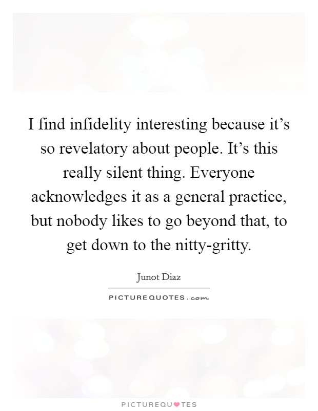 I find infidelity interesting because it's so revelatory about people. It's this really silent thing. Everyone acknowledges it as a general practice, but nobody likes to go beyond that, to get down to the nitty-gritty. Picture Quote #1