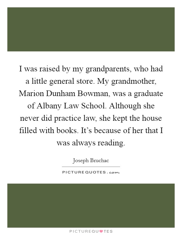I was raised by my grandparents, who had a little general store. My grandmother, Marion Dunham Bowman, was a graduate of Albany Law School. Although she never did practice law, she kept the house filled with books. It's because of her that I was always reading. Picture Quote #1