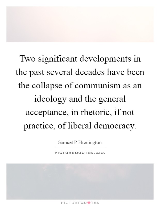 Two significant developments in the past several decades have been the collapse of communism as an ideology and the general acceptance, in rhetoric, if not practice, of liberal democracy. Picture Quote #1