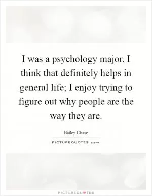 I was a psychology major. I think that definitely helps in general life; I enjoy trying to figure out why people are the way they are Picture Quote #1
