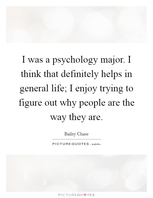 I was a psychology major. I think that definitely helps in general life; I enjoy trying to figure out why people are the way they are. Picture Quote #1