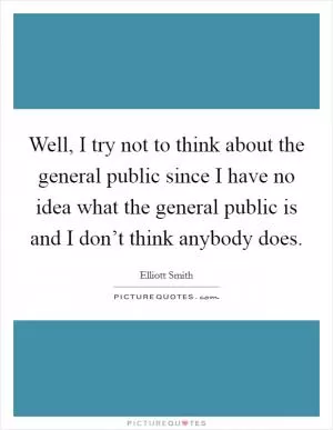 Well, I try not to think about the general public since I have no idea what the general public is and I don’t think anybody does Picture Quote #1