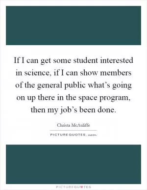 If I can get some student interested in science, if I can show members of the general public what’s going on up there in the space program, then my job’s been done Picture Quote #1