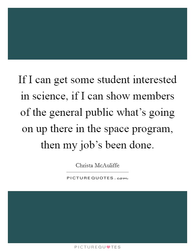 If I can get some student interested in science, if I can show members of the general public what's going on up there in the space program, then my job's been done. Picture Quote #1