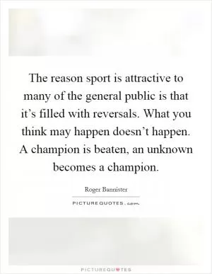 The reason sport is attractive to many of the general public is that it’s filled with reversals. What you think may happen doesn’t happen. A champion is beaten, an unknown becomes a champion Picture Quote #1