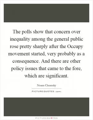 The polls show that concern over inequality among the general public rose pretty sharply after the Occupy movement started, very probably as a consequence. And there are other policy issues that came to the fore, which are significant Picture Quote #1