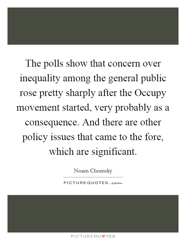 The polls show that concern over inequality among the general public rose pretty sharply after the Occupy movement started, very probably as a consequence. And there are other policy issues that came to the fore, which are significant. Picture Quote #1