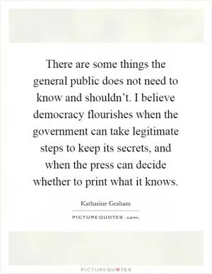 There are some things the general public does not need to know and shouldn’t. I believe democracy flourishes when the government can take legitimate steps to keep its secrets, and when the press can decide whether to print what it knows Picture Quote #1