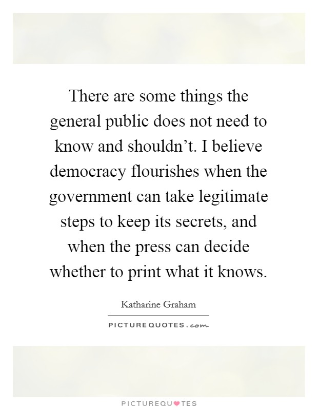 There are some things the general public does not need to know and shouldn't. I believe democracy flourishes when the government can take legitimate steps to keep its secrets, and when the press can decide whether to print what it knows. Picture Quote #1