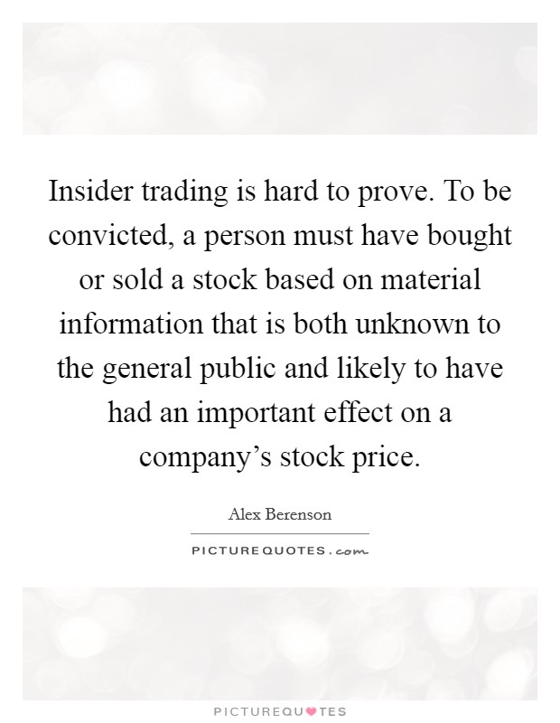 Insider trading is hard to prove. To be convicted, a person must have bought or sold a stock based on material information that is both unknown to the general public and likely to have had an important effect on a company's stock price. Picture Quote #1