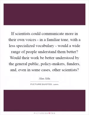 If scientists could communicate more in their own voices - in a familiar tone, with a less specialized vocabulary - would a wide range of people understand them better? Would their work be better understood by the general public, policy-makers, funders, and, even in some cases, other scientists? Picture Quote #1