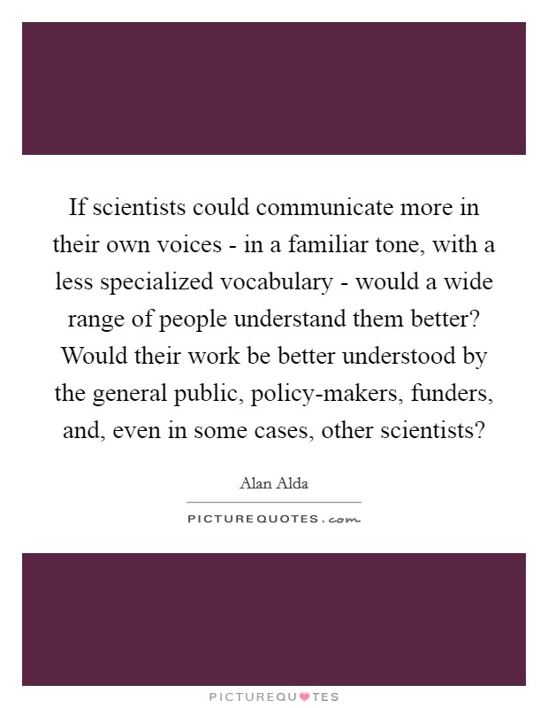 If scientists could communicate more in their own voices - in a familiar tone, with a less specialized vocabulary - would a wide range of people understand them better? Would their work be better understood by the general public, policy-makers, funders, and, even in some cases, other scientists? Picture Quote #1
