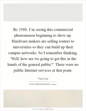 By 1988, I’m seeing this commercial phenomenon beginning to show up. Hardware makers are selling routers to universities so they can build up their campus networks. So I remember thinking, ‘Well, how are we going to get this in the hands of the general public?’ There were no public Internet services at that point Picture Quote #1