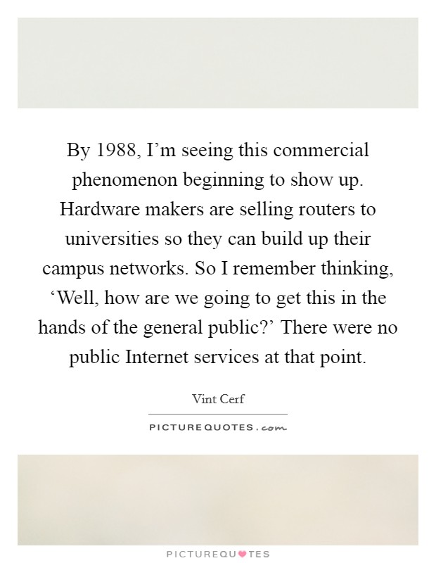 By 1988, I'm seeing this commercial phenomenon beginning to show up. Hardware makers are selling routers to universities so they can build up their campus networks. So I remember thinking, ‘Well, how are we going to get this in the hands of the general public?' There were no public Internet services at that point. Picture Quote #1