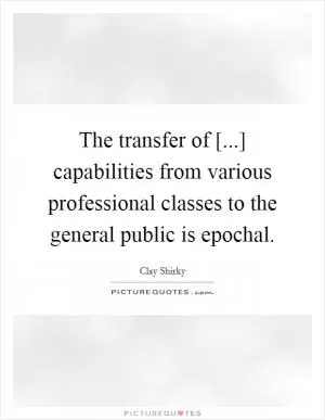 The transfer of [...] capabilities from various professional classes to the general public is epochal Picture Quote #1