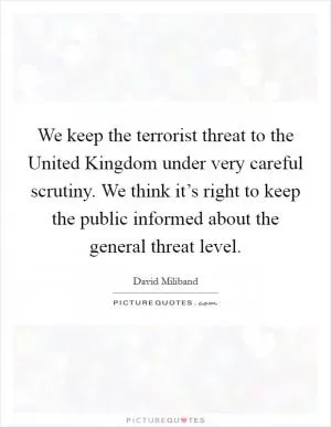 We keep the terrorist threat to the United Kingdom under very careful scrutiny. We think it’s right to keep the public informed about the general threat level Picture Quote #1