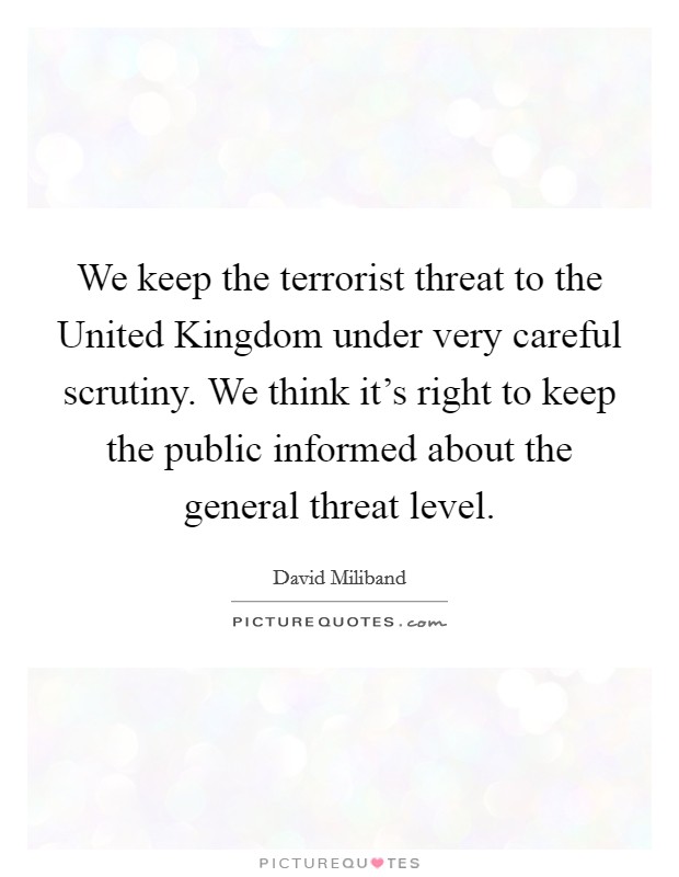 We keep the terrorist threat to the United Kingdom under very careful scrutiny. We think it's right to keep the public informed about the general threat level. Picture Quote #1