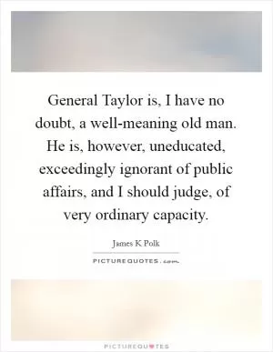 General Taylor is, I have no doubt, a well-meaning old man. He is, however, uneducated, exceedingly ignorant of public affairs, and I should judge, of very ordinary capacity Picture Quote #1