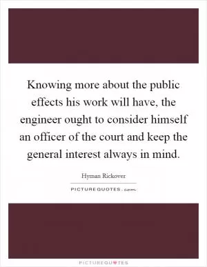Knowing more about the public effects his work will have, the engineer ought to consider himself an officer of the court and keep the general interest always in mind Picture Quote #1