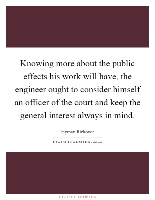 Knowing more about the public effects his work will have, the engineer ought to consider himself an officer of the court and keep the general interest always in mind. Picture Quote #1