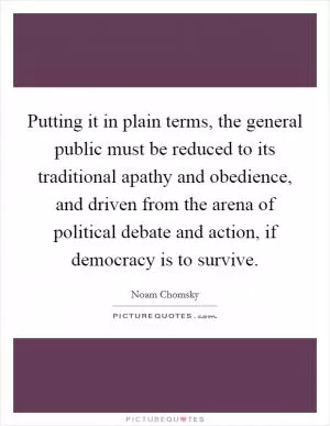 Putting it in plain terms, the general public must be reduced to its traditional apathy and obedience, and driven from the arena of political debate and action, if democracy is to survive Picture Quote #1