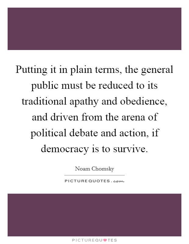 Putting it in plain terms, the general public must be reduced to its traditional apathy and obedience, and driven from the arena of political debate and action, if democracy is to survive. Picture Quote #1