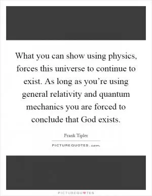 What you can show using physics, forces this universe to continue to exist. As long as you’re using general relativity and quantum mechanics you are forced to conclude that God exists Picture Quote #1