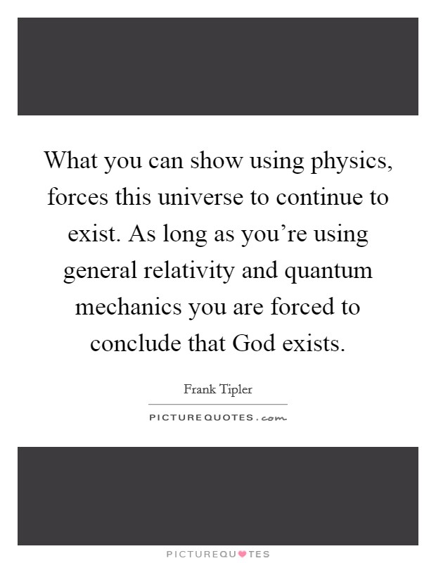 What you can show using physics, forces this universe to continue to exist. As long as you're using general relativity and quantum mechanics you are forced to conclude that God exists. Picture Quote #1