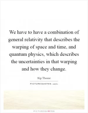 We have to have a combination of general relativity that describes the warping of space and time, and quantum physics, which describes the uncertainties in that warping and how they change Picture Quote #1