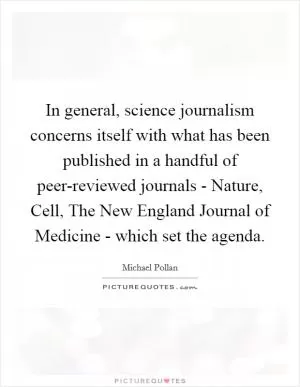 In general, science journalism concerns itself with what has been published in a handful of peer-reviewed journals - Nature, Cell, The New England Journal of Medicine - which set the agenda Picture Quote #1