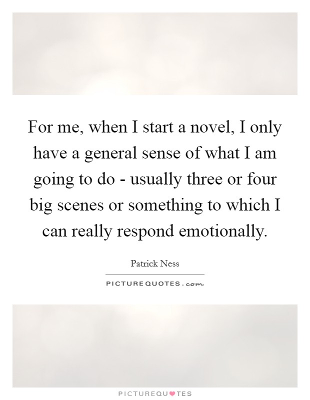 For me, when I start a novel, I only have a general sense of what I am going to do - usually three or four big scenes or something to which I can really respond emotionally. Picture Quote #1