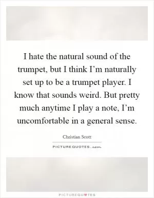 I hate the natural sound of the trumpet, but I think I’m naturally set up to be a trumpet player. I know that sounds weird. But pretty much anytime I play a note, I’m uncomfortable in a general sense Picture Quote #1