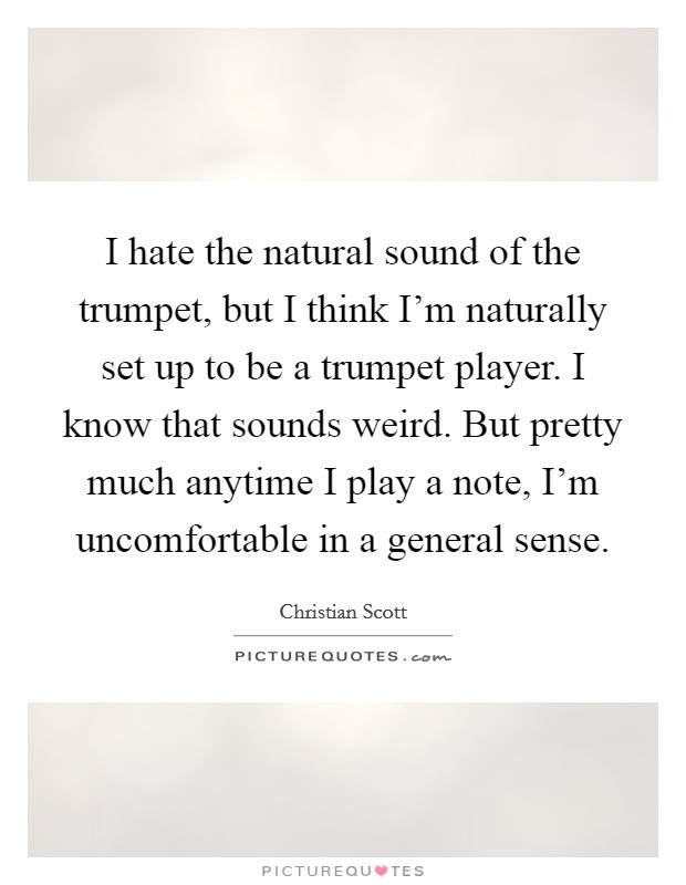 I hate the natural sound of the trumpet, but I think I'm naturally set up to be a trumpet player. I know that sounds weird. But pretty much anytime I play a note, I'm uncomfortable in a general sense. Picture Quote #1