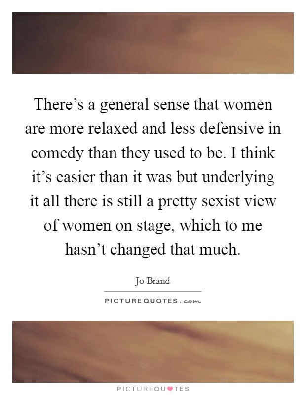 There's a general sense that women are more relaxed and less defensive in comedy than they used to be. I think it's easier than it was but underlying it all there is still a pretty sexist view of women on stage, which to me hasn't changed that much. Picture Quote #1