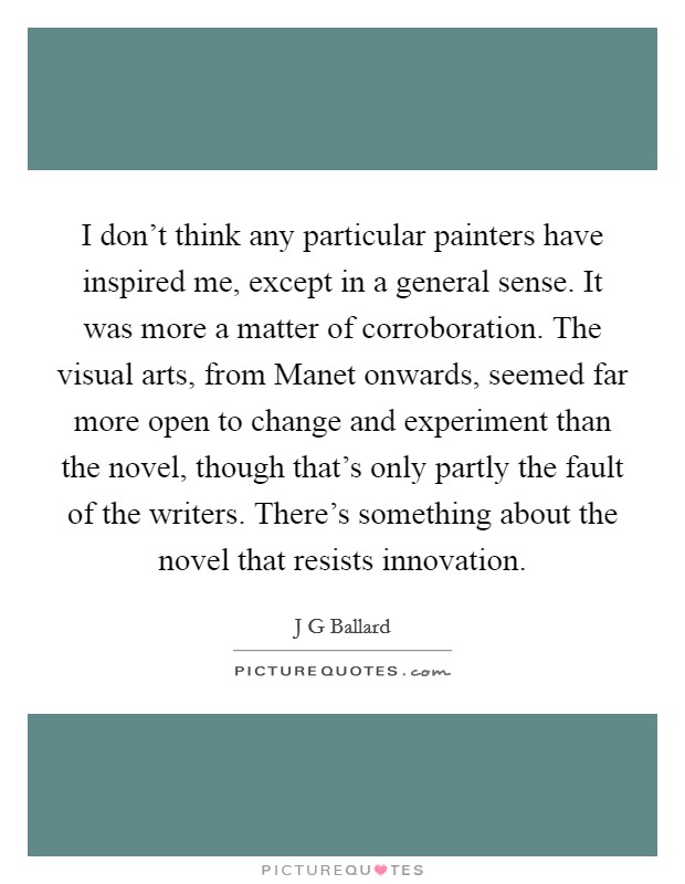 I don't think any particular painters have inspired me, except in a general sense. It was more a matter of corroboration. The visual arts, from Manet onwards, seemed far more open to change and experiment than the novel, though that's only partly the fault of the writers. There's something about the novel that resists innovation. Picture Quote #1