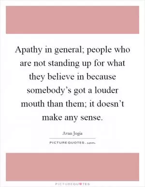 Apathy in general; people who are not standing up for what they believe in because somebody’s got a louder mouth than them; it doesn’t make any sense Picture Quote #1