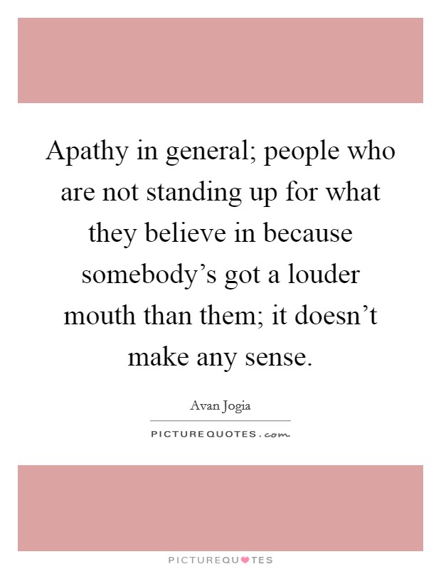 Apathy in general; people who are not standing up for what they believe in because somebody's got a louder mouth than them; it doesn't make any sense. Picture Quote #1