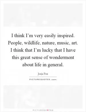 I think I’m very easily inspired. People, wildlife, nature, music, art. I think that I’m lucky that I have this great sense of wonderment about life in general Picture Quote #1