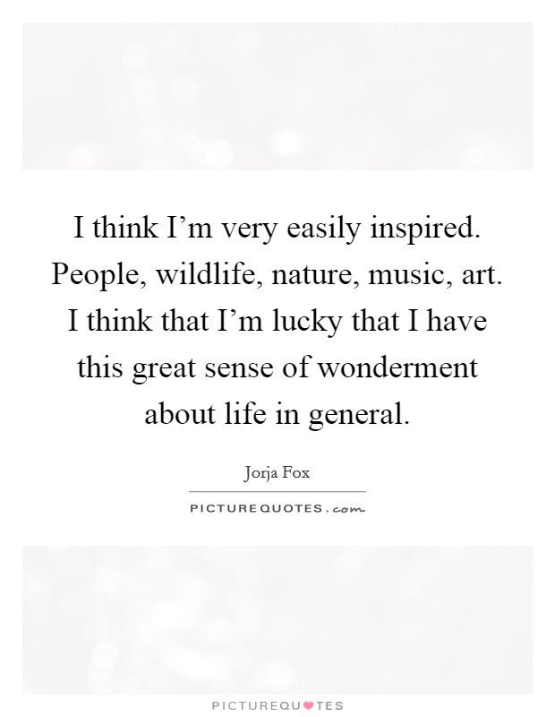 I think I'm very easily inspired. People, wildlife, nature, music, art. I think that I'm lucky that I have this great sense of wonderment about life in general. Picture Quote #1