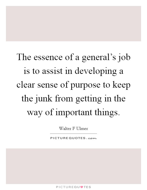 The essence of a general's job is to assist in developing a clear sense of purpose to keep the junk from getting in the way of important things. Picture Quote #1